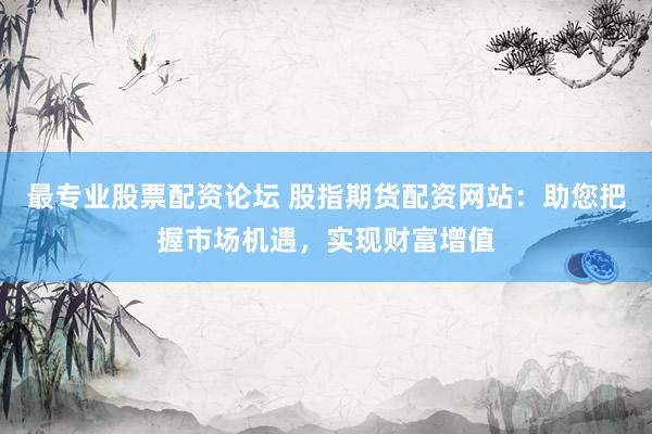 最专业股票配资论坛 股指期货配资网站：助您把握市场机遇，实现财富增值