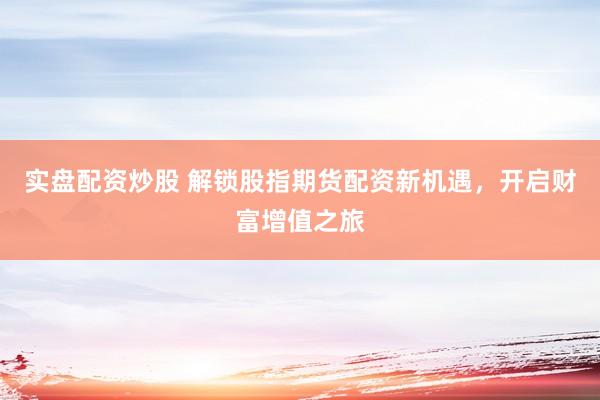 实盘配资炒股 解锁股指期货配资新机遇，开启财富增值之旅