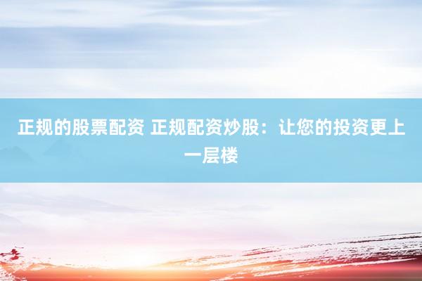 正规的股票配资 正规配资炒股：让您的投资更上一层楼