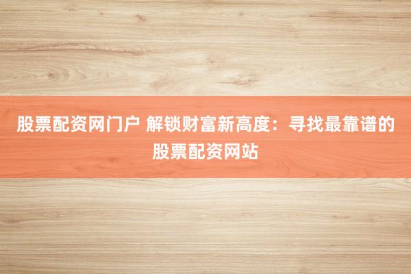 股票配资网门户 解锁财富新高度：寻找最靠谱的股票配资网站
