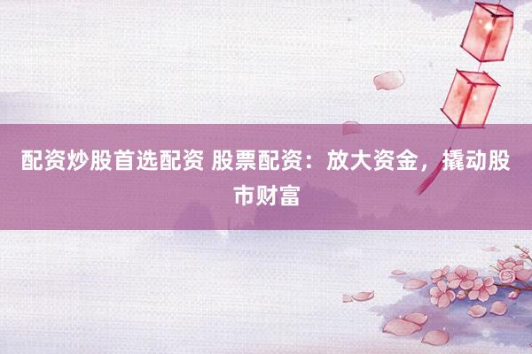 配资炒股首选配资 股票配资：放大资金，撬动股市财富