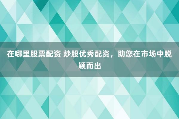 在哪里股票配资 炒股优秀配资，助您在市场中脱颖而出
