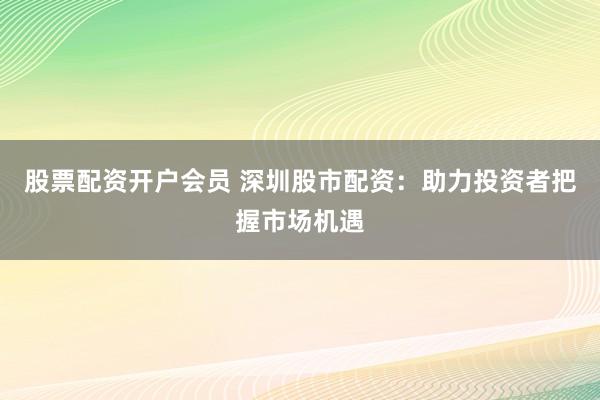 股票配资开户会员 深圳股市配资：助力投资者把握市场机遇