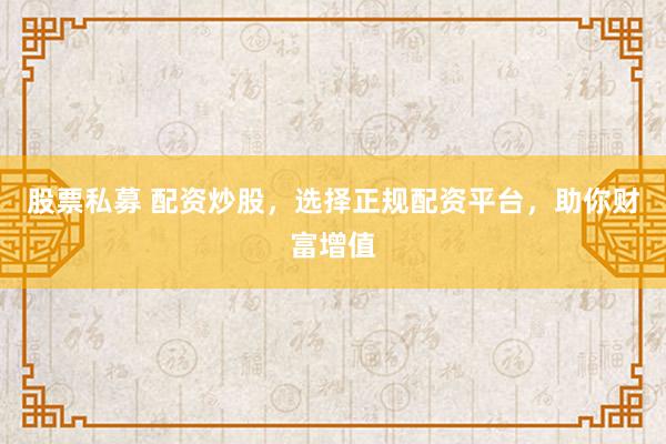 股票私募 配资炒股，选择正规配资平台，助你财富增值