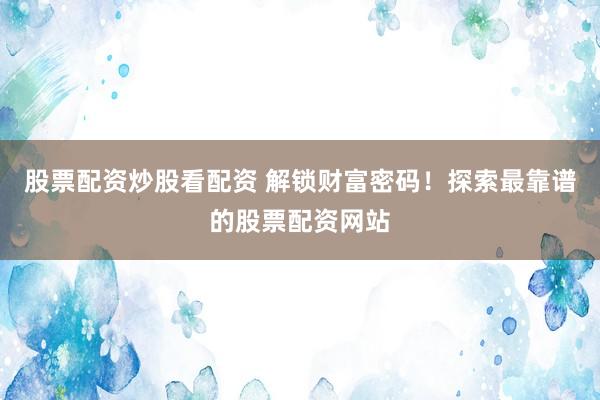 股票配资炒股看配资 解锁财富密码！探索最靠谱的股票配资网站