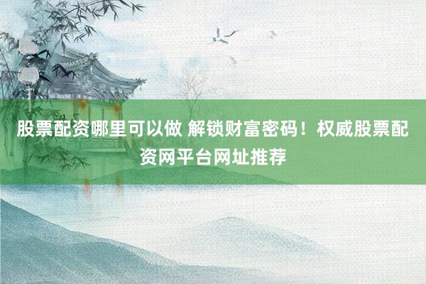 股票配资哪里可以做 解锁财富密码！权威股票配资网平台网址推荐