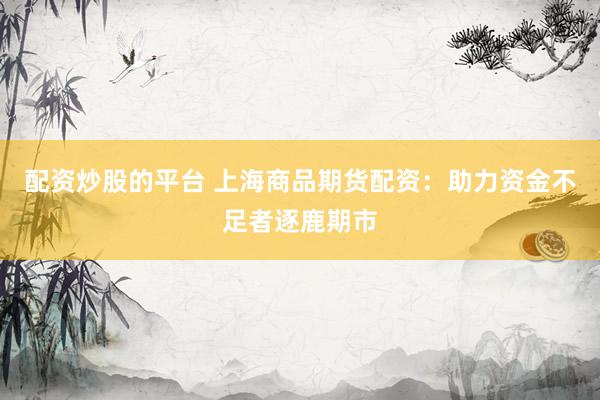 配资炒股的平台 上海商品期货配资：助力资金不足者逐鹿期市