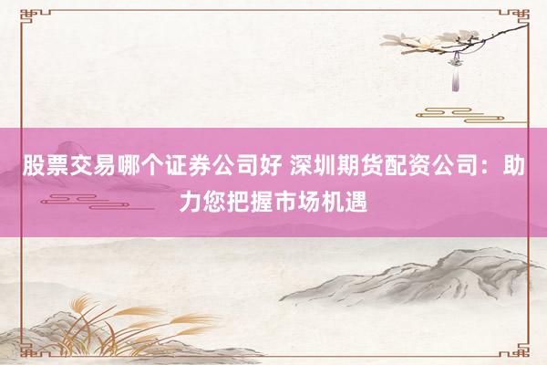 股票交易哪个证券公司好 深圳期货配资公司：助力您把握市场机遇
