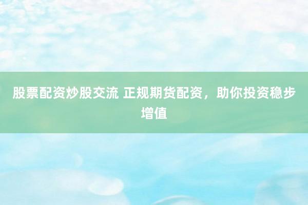 股票配资炒股交流 正规期货配资，助你投资稳步增值