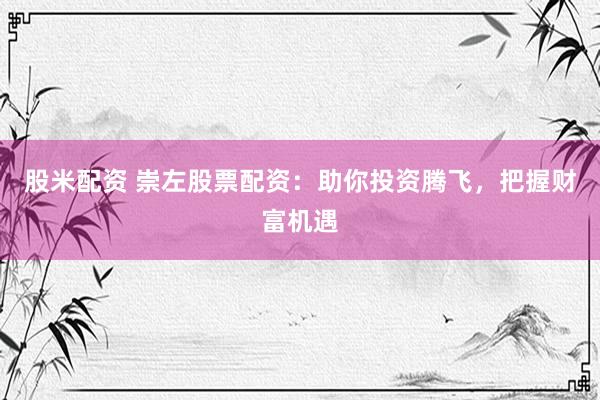 股米配资 崇左股票配资：助你投资腾飞，把握财富机遇