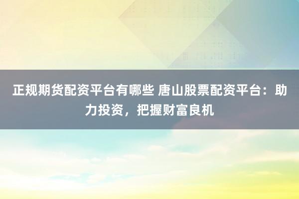 正规期货配资平台有哪些 唐山股票配资平台：助力投资，把握财富良机