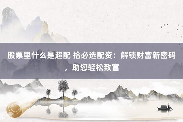 股票里什么是超配 拾必选配资：解锁财富新密码，助您轻松致富