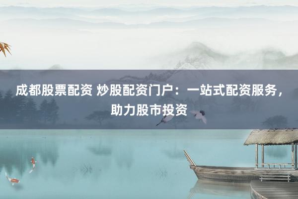成都股票配资 炒股配资门户：一站式配资服务，助力股市投资