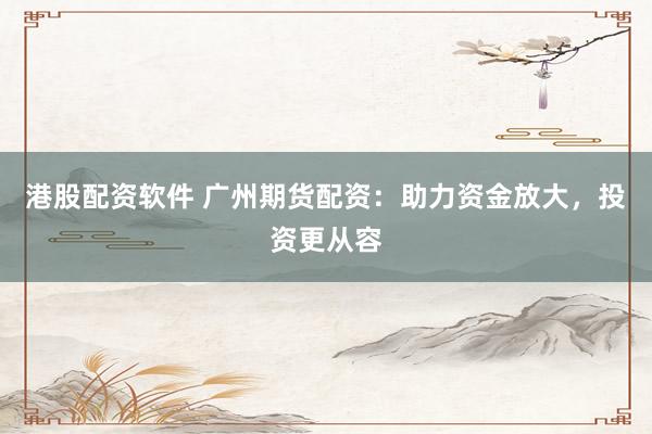 港股配资软件 广州期货配资：助力资金放大，投资更从容