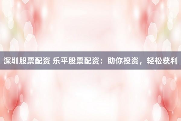深圳股票配资 乐平股票配资：助你投资，轻松获利