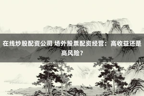 在线炒股配资公司 场外股票配资经营：高收益还是高风险？