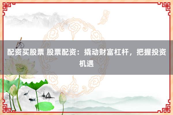 配资买股票 股票配资：撬动财富杠杆，把握投资机遇