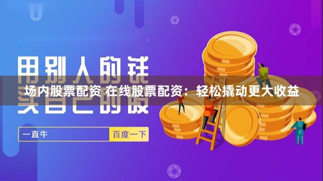 场内股票配资 在线股票配资：轻松撬动更大收益