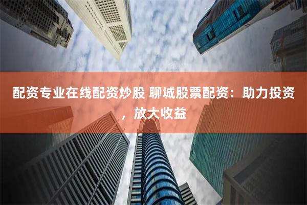 配资专业在线配资炒股 聊城股票配资：助力投资，放大收益