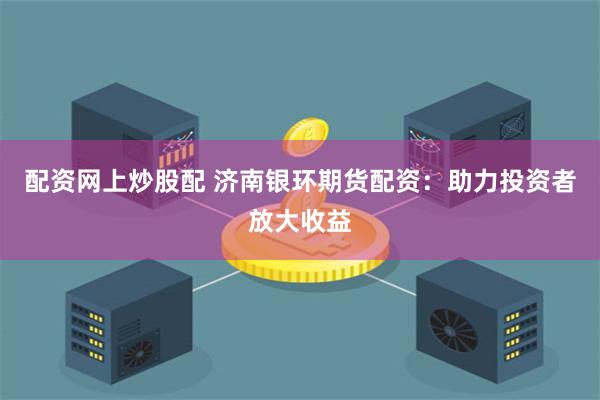 配资网上炒股配 济南银环期货配资：助力投资者放大收益