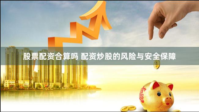 股票配资合算吗 配资炒股的风险与安全保障