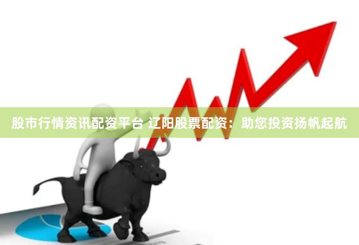 股市行情资讯配资平台 辽阳股票配资：助您投资扬帆起航