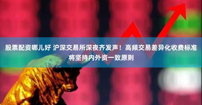 股票配资哪儿好 沪深交易所深夜齐发声！高频交易差异化收费标准将坚持内外资一致原则