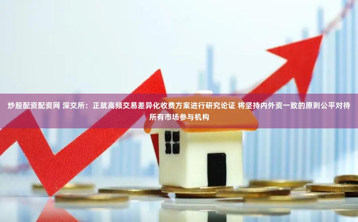 炒股配资配资网 深交所：正就高频交易差异化收费方案进行研究论证 将坚持内外资一致的原则公平对待所有市场参与机构