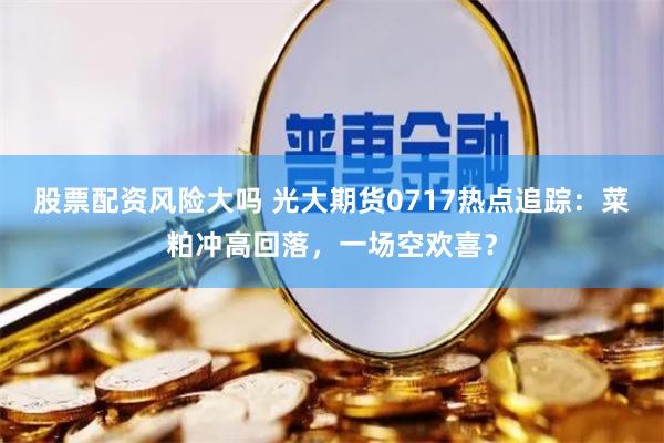 股票配资风险大吗 光大期货0717热点追踪：菜粕冲高回落，一场空欢喜？