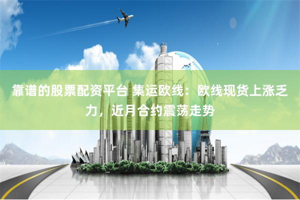 靠谱的股票配资平台 集运欧线：欧线现货上涨乏力，近月合约震荡走势