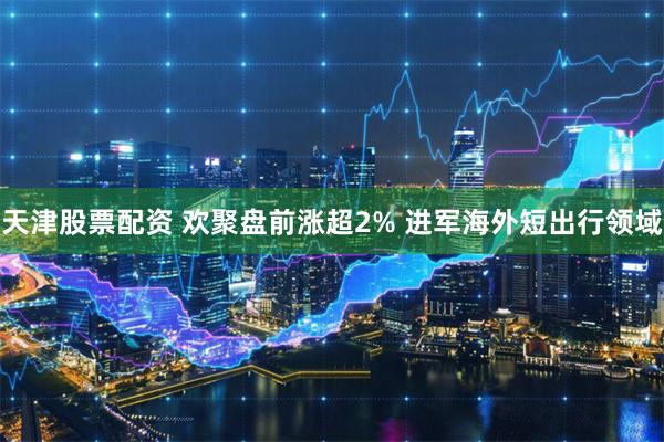 天津股票配资 欢聚盘前涨超2% 进军海外短出行领域