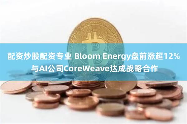 配资炒股配资专业 Bloom Energy盘前涨超12% 与AI公司CoreWeave达成战略合作
