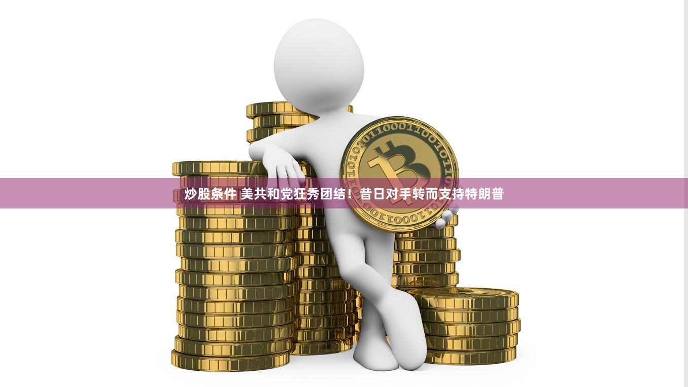 炒股条件 美共和党狂秀团结！昔日对手转而支持特朗普