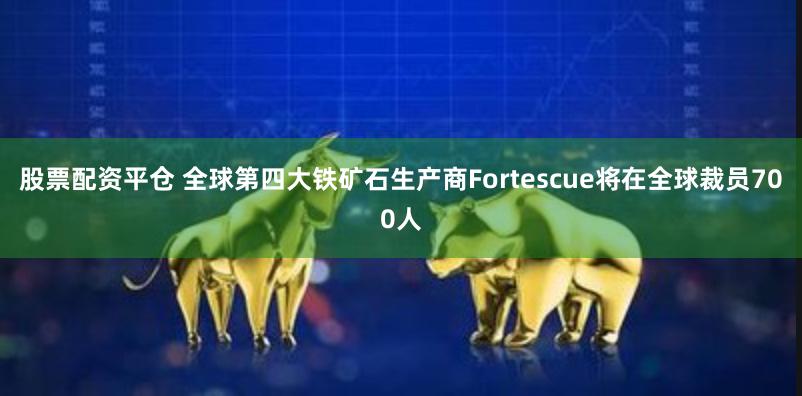 股票配资平仓 全球第四大铁矿石生产商Fortescue将在全球裁员700人