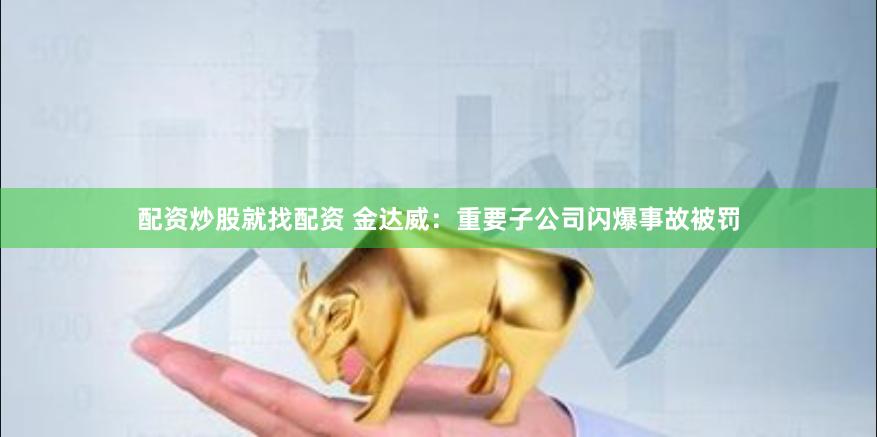 配资炒股就找配资 金达威：重要子公司闪爆事故被罚