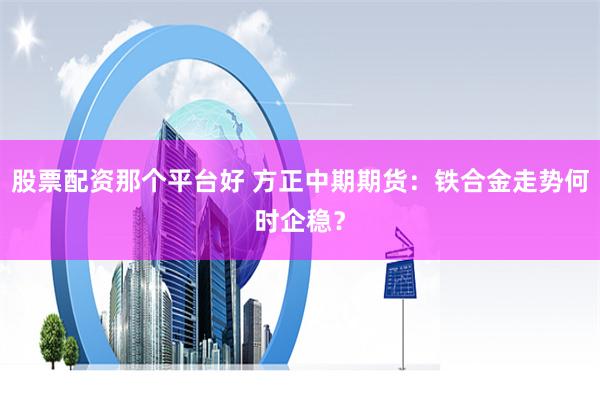 股票配资那个平台好 方正中期期货：铁合金走势何时企稳？