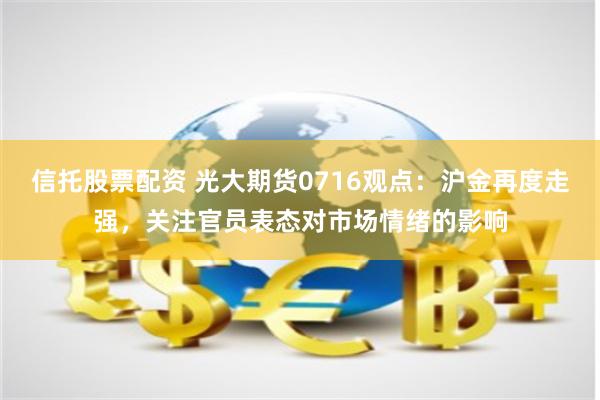 信托股票配资 光大期货0716观点：沪金再度走强，关注官员表态对市场情绪的影响