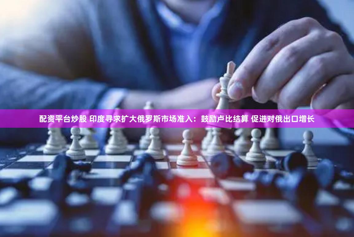 配资平台炒股 印度寻求扩大俄罗斯市场准入：鼓励卢比结算 促进对俄出口增长