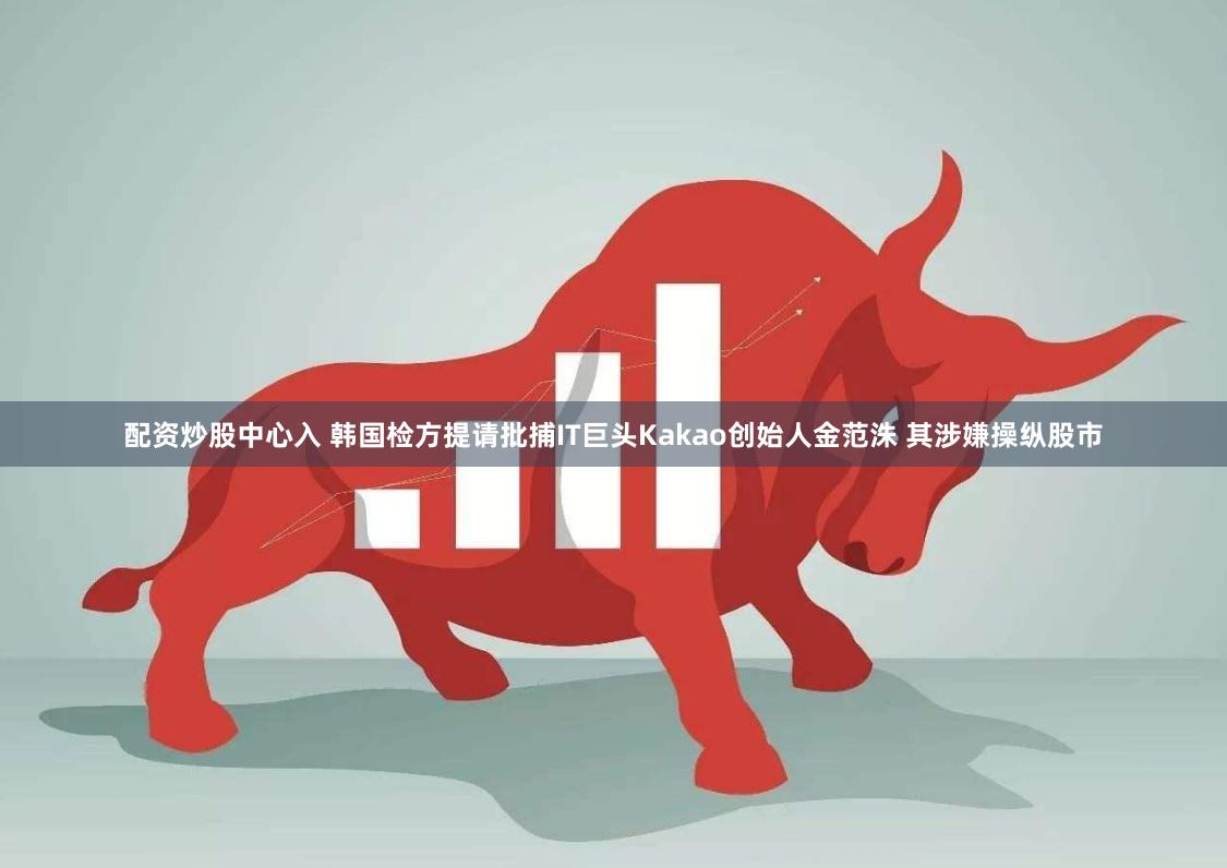 配资炒股中心入 韩国检方提请批捕IT巨头Kakao创始人金范洙 其涉嫌操纵股市
