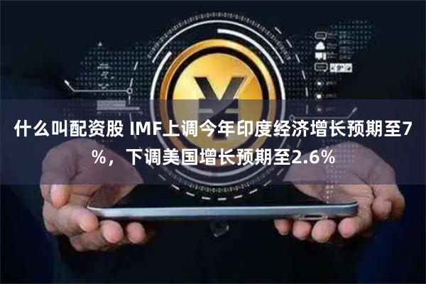 什么叫配资股 IMF上调今年印度经济增长预期至7%，下调美国增长预期至2.6%