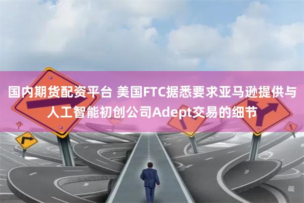 国内期货配资平台 美国FTC据悉要求亚马逊提供与人工智能初创公司Adept交易的细节
