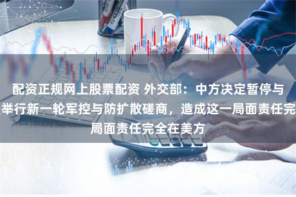 配资正规网上股票配资 外交部：中方决定暂停与美方商谈举行新一轮军控与防扩散磋商，造成这一局面责任完全在美方