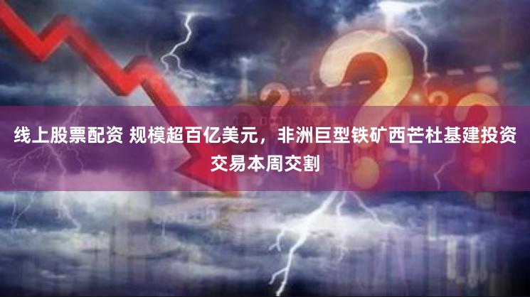 线上股票配资 规模超百亿美元，非洲巨型铁矿西芒杜基建投资交易本周交割