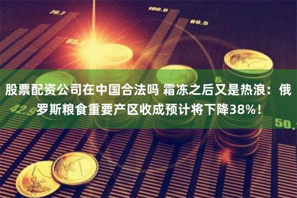 股票配资公司在中国合法吗 霜冻之后又是热浪：俄罗斯粮食重要产区收成预计将下降38%！
