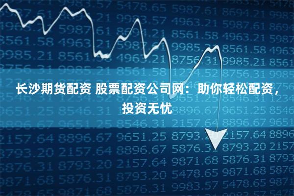 长沙期货配资 股票配资公司网：助你轻松配资，投资无忧