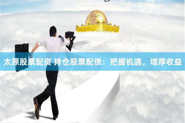 太原股票配资 持仓股票配债：把握机遇，增厚收益