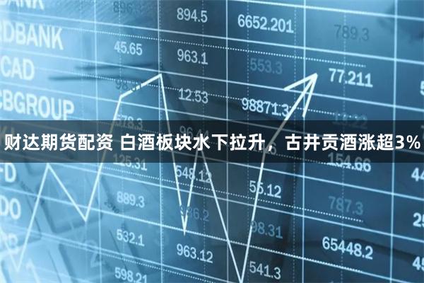 财达期货配资 白酒板块水下拉升，古井贡酒涨超3%