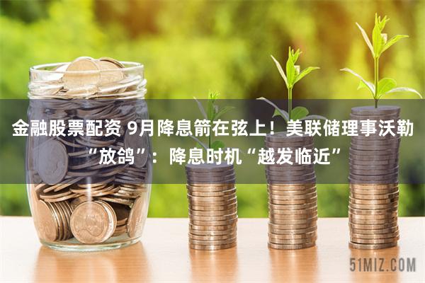 金融股票配资 9月降息箭在弦上！美联储理事沃勒“放鸽”：降息时机“越发临近”