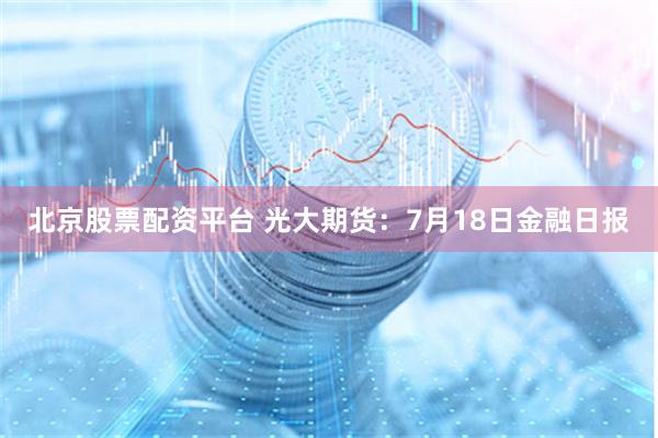 北京股票配资平台 光大期货：7月18日金融日报