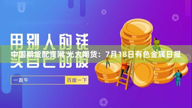 中国期货配资网 光大期货：7月18日有色金属日报
